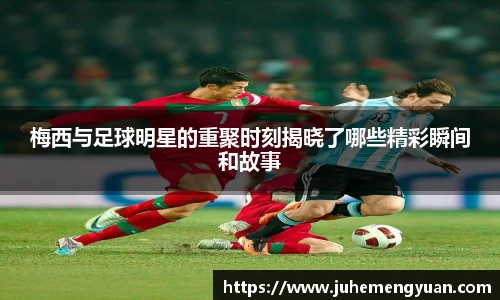 梅西与足球明星的重聚时刻揭晓了哪些精彩瞬间和故事